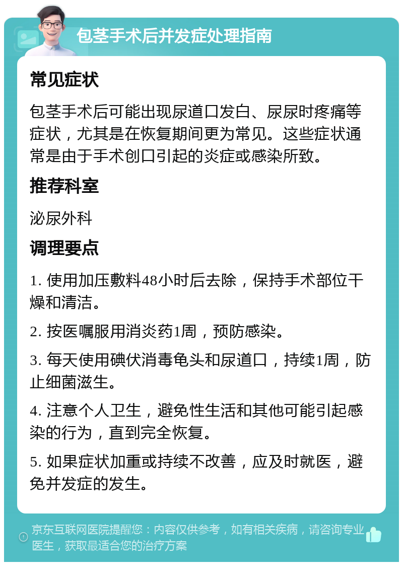 包茎手术后并发症处理指南 常见症状 包茎手术后可能出现尿道口发白、尿尿时疼痛等症状，尤其是在恢复期间更为常见。这些症状通常是由于手术创口引起的炎症或感染所致。 推荐科室 泌尿外科 调理要点 1. 使用加压敷料48小时后去除，保持手术部位干燥和清洁。 2. 按医嘱服用消炎药1周，预防感染。 3. 每天使用碘伏消毒龟头和尿道口，持续1周，防止细菌滋生。 4. 注意个人卫生，避免性生活和其他可能引起感染的行为，直到完全恢复。 5. 如果症状加重或持续不改善，应及时就医，避免并发症的发生。