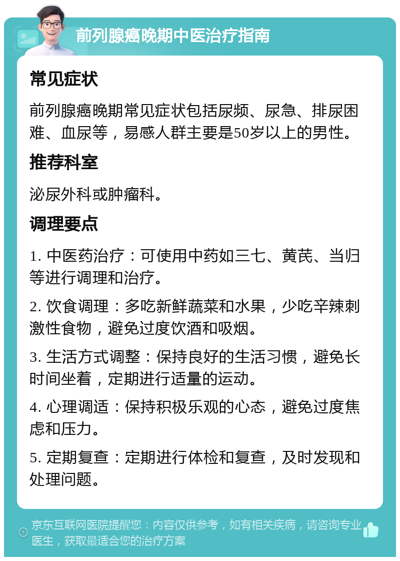 前列腺癌晚期中医治疗指南 常见症状 前列腺癌晚期常见症状包括尿频、尿急、排尿困难、血尿等，易感人群主要是50岁以上的男性。 推荐科室 泌尿外科或肿瘤科。 调理要点 1. 中医药治疗：可使用中药如三七、黄芪、当归等进行调理和治疗。 2. 饮食调理：多吃新鲜蔬菜和水果，少吃辛辣刺激性食物，避免过度饮酒和吸烟。 3. 生活方式调整：保持良好的生活习惯，避免长时间坐着，定期进行适量的运动。 4. 心理调适：保持积极乐观的心态，避免过度焦虑和压力。 5. 定期复查：定期进行体检和复查，及时发现和处理问题。