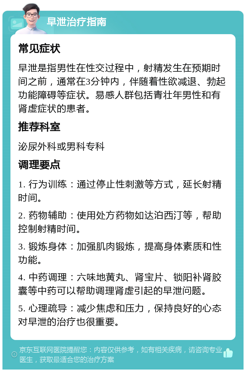 早泄治疗指南 常见症状 早泄是指男性在性交过程中，射精发生在预期时间之前，通常在3分钟内，伴随着性欲减退、勃起功能障碍等症状。易感人群包括青壮年男性和有肾虚症状的患者。 推荐科室 泌尿外科或男科专科 调理要点 1. 行为训练：通过停止性刺激等方式，延长射精时间。 2. 药物辅助：使用处方药物如达泊西汀等，帮助控制射精时间。 3. 锻炼身体：加强肌肉锻炼，提高身体素质和性功能。 4. 中药调理：六味地黄丸、肾宝片、锁阳补肾胶囊等中药可以帮助调理肾虚引起的早泄问题。 5. 心理疏导：减少焦虑和压力，保持良好的心态对早泄的治疗也很重要。