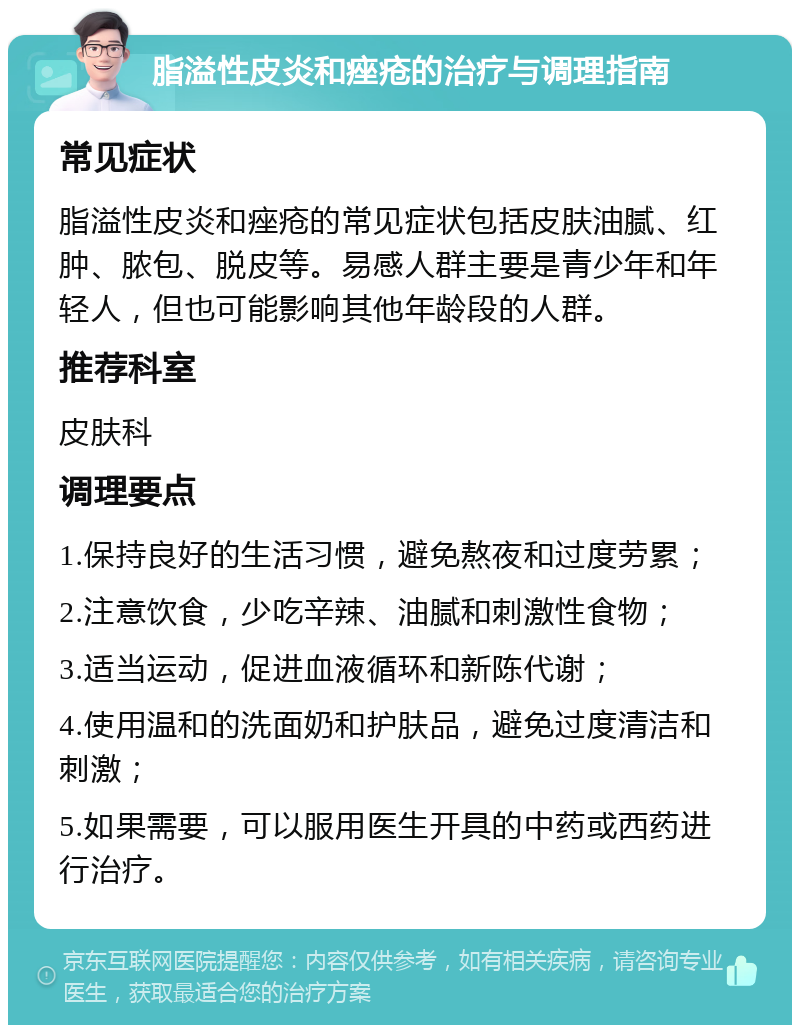 脂溢性皮炎和痤疮的治疗与调理指南 常见症状 脂溢性皮炎和痤疮的常见症状包括皮肤油腻、红肿、脓包、脱皮等。易感人群主要是青少年和年轻人，但也可能影响其他年龄段的人群。 推荐科室 皮肤科 调理要点 1.保持良好的生活习惯，避免熬夜和过度劳累； 2.注意饮食，少吃辛辣、油腻和刺激性食物； 3.适当运动，促进血液循环和新陈代谢； 4.使用温和的洗面奶和护肤品，避免过度清洁和刺激； 5.如果需要，可以服用医生开具的中药或西药进行治疗。