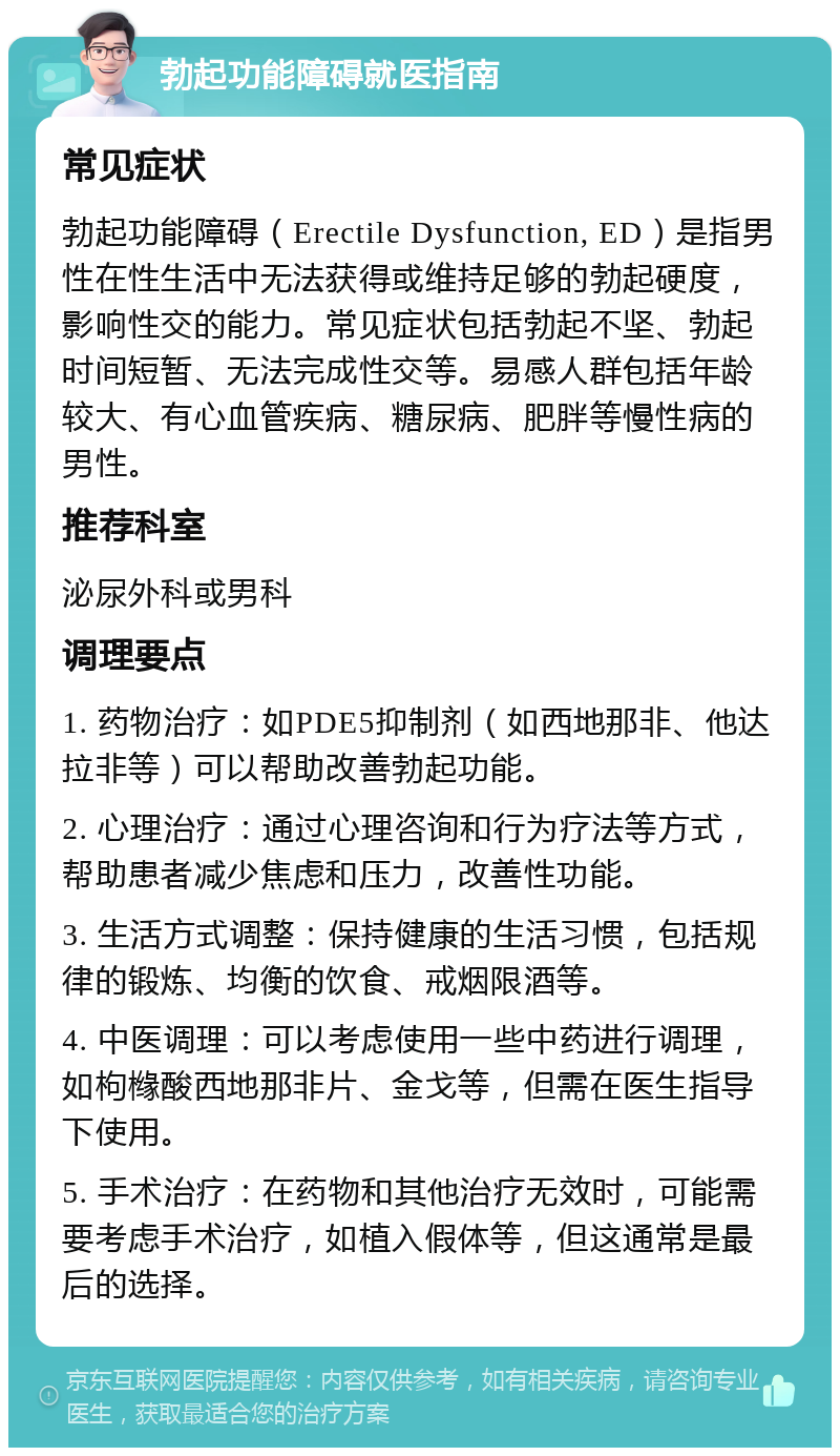 勃起功能障碍就医指南 常见症状 勃起功能障碍（Erectile Dysfunction, ED）是指男性在性生活中无法获得或维持足够的勃起硬度，影响性交的能力。常见症状包括勃起不坚、勃起时间短暂、无法完成性交等。易感人群包括年龄较大、有心血管疾病、糖尿病、肥胖等慢性病的男性。 推荐科室 泌尿外科或男科 调理要点 1. 药物治疗：如PDE5抑制剂（如西地那非、他达拉非等）可以帮助改善勃起功能。 2. 心理治疗：通过心理咨询和行为疗法等方式，帮助患者减少焦虑和压力，改善性功能。 3. 生活方式调整：保持健康的生活习惯，包括规律的锻炼、均衡的饮食、戒烟限酒等。 4. 中医调理：可以考虑使用一些中药进行调理，如枸橼酸西地那非片、金戈等，但需在医生指导下使用。 5. 手术治疗：在药物和其他治疗无效时，可能需要考虑手术治疗，如植入假体等，但这通常是最后的选择。