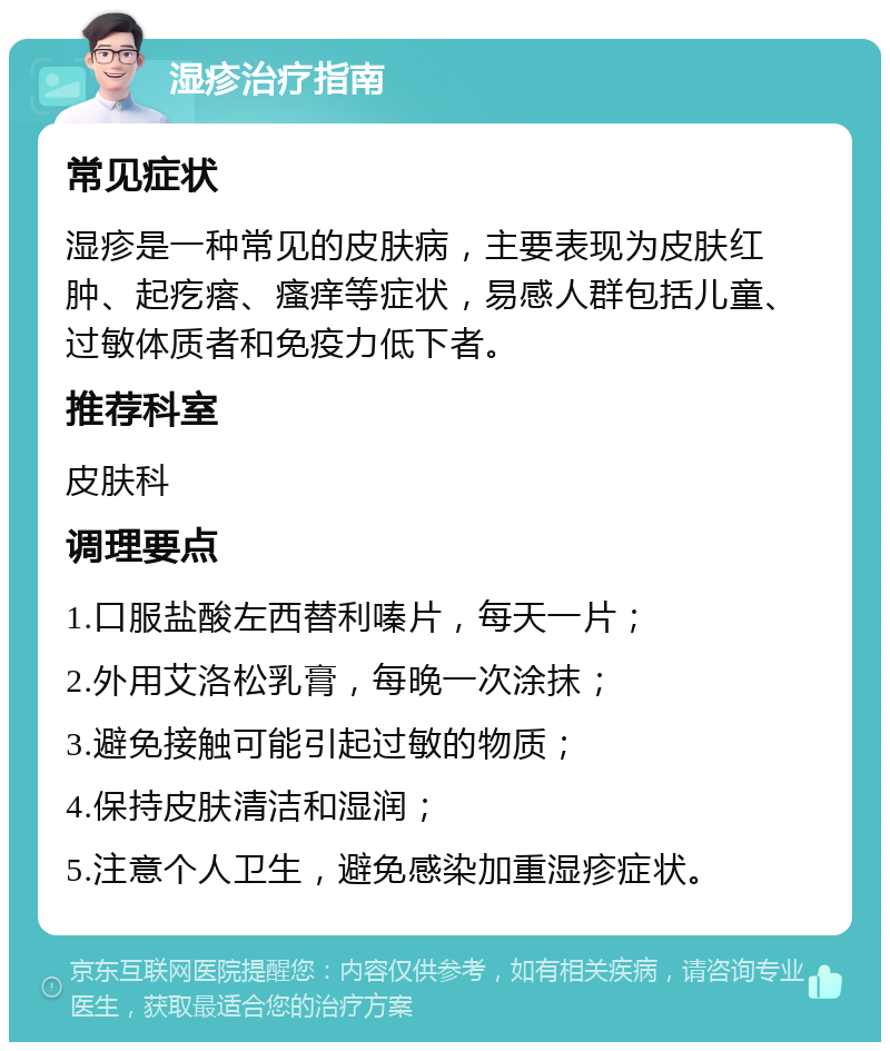 湿疹治疗指南 常见症状 湿疹是一种常见的皮肤病，主要表现为皮肤红肿、起疙瘩、瘙痒等症状，易感人群包括儿童、过敏体质者和免疫力低下者。 推荐科室 皮肤科 调理要点 1.口服盐酸左西替利嗪片，每天一片； 2.外用艾洛松乳膏，每晚一次涂抹； 3.避免接触可能引起过敏的物质； 4.保持皮肤清洁和湿润； 5.注意个人卫生，避免感染加重湿疹症状。