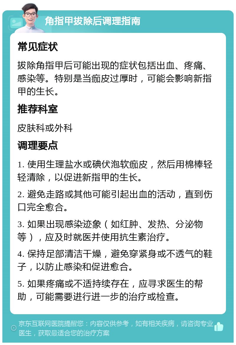 角指甲拔除后调理指南 常见症状 拔除角指甲后可能出现的症状包括出血、疼痛、感染等。特别是当痂皮过厚时，可能会影响新指甲的生长。 推荐科室 皮肤科或外科 调理要点 1. 使用生理盐水或碘伏泡软痂皮，然后用棉棒轻轻清除，以促进新指甲的生长。 2. 避免走路或其他可能引起出血的活动，直到伤口完全愈合。 3. 如果出现感染迹象（如红肿、发热、分泌物等），应及时就医并使用抗生素治疗。 4. 保持足部清洁干燥，避免穿紧身或不透气的鞋子，以防止感染和促进愈合。 5. 如果疼痛或不适持续存在，应寻求医生的帮助，可能需要进行进一步的治疗或检查。