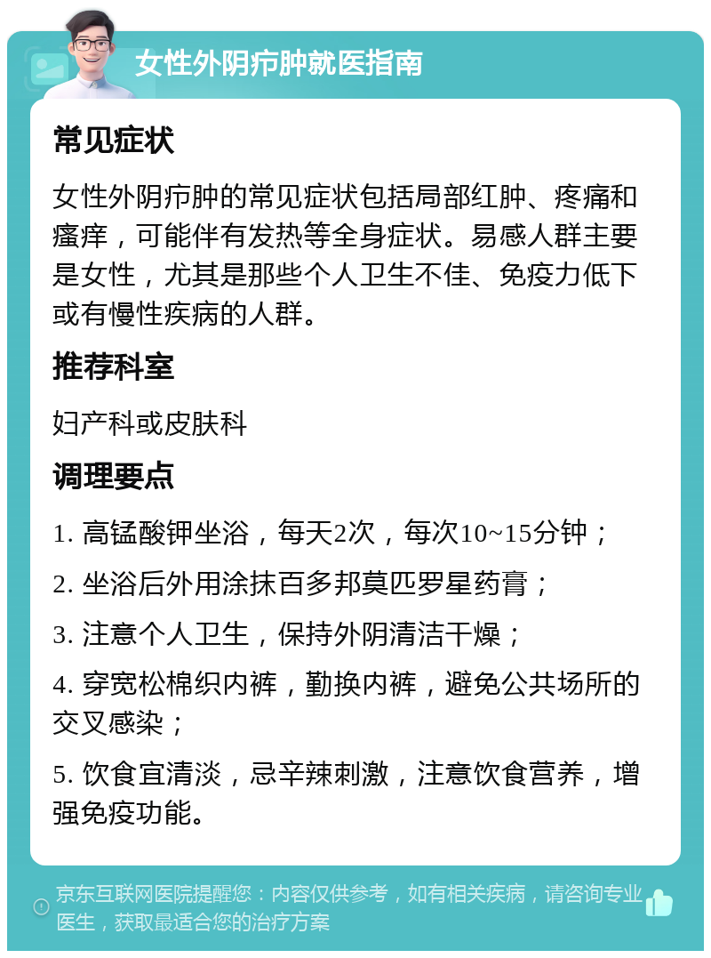 女性外阴疖肿就医指南 常见症状 女性外阴疖肿的常见症状包括局部红肿、疼痛和瘙痒，可能伴有发热等全身症状。易感人群主要是女性，尤其是那些个人卫生不佳、免疫力低下或有慢性疾病的人群。 推荐科室 妇产科或皮肤科 调理要点 1. 高锰酸钾坐浴，每天2次，每次10~15分钟； 2. 坐浴后外用涂抹百多邦莫匹罗星药膏； 3. 注意个人卫生，保持外阴清洁干燥； 4. 穿宽松棉织内裤，勤换内裤，避免公共场所的交叉感染； 5. 饮食宜清淡，忌辛辣刺激，注意饮食营养，增强免疫功能。