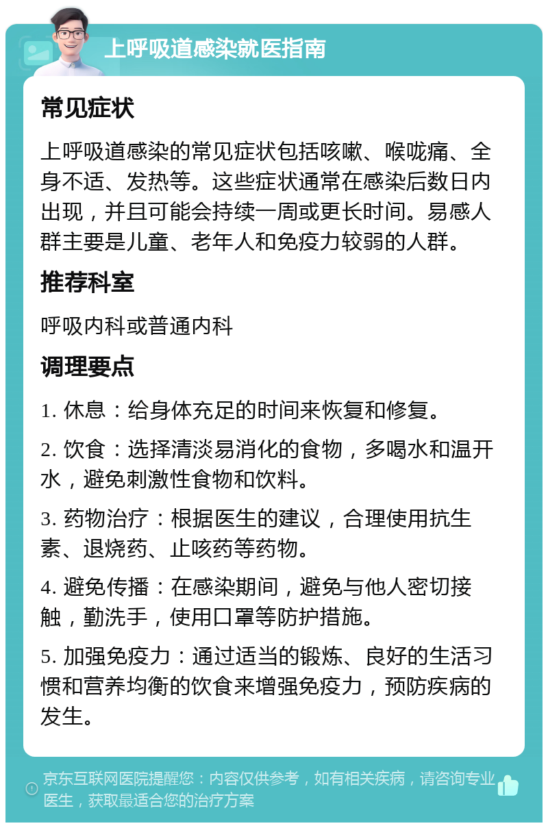 上呼吸道感染就医指南 常见症状 上呼吸道感染的常见症状包括咳嗽、喉咙痛、全身不适、发热等。这些症状通常在感染后数日内出现，并且可能会持续一周或更长时间。易感人群主要是儿童、老年人和免疫力较弱的人群。 推荐科室 呼吸内科或普通内科 调理要点 1. 休息：给身体充足的时间来恢复和修复。 2. 饮食：选择清淡易消化的食物，多喝水和温开水，避免刺激性食物和饮料。 3. 药物治疗：根据医生的建议，合理使用抗生素、退烧药、止咳药等药物。 4. 避免传播：在感染期间，避免与他人密切接触，勤洗手，使用口罩等防护措施。 5. 加强免疫力：通过适当的锻炼、良好的生活习惯和营养均衡的饮食来增强免疫力，预防疾病的发生。