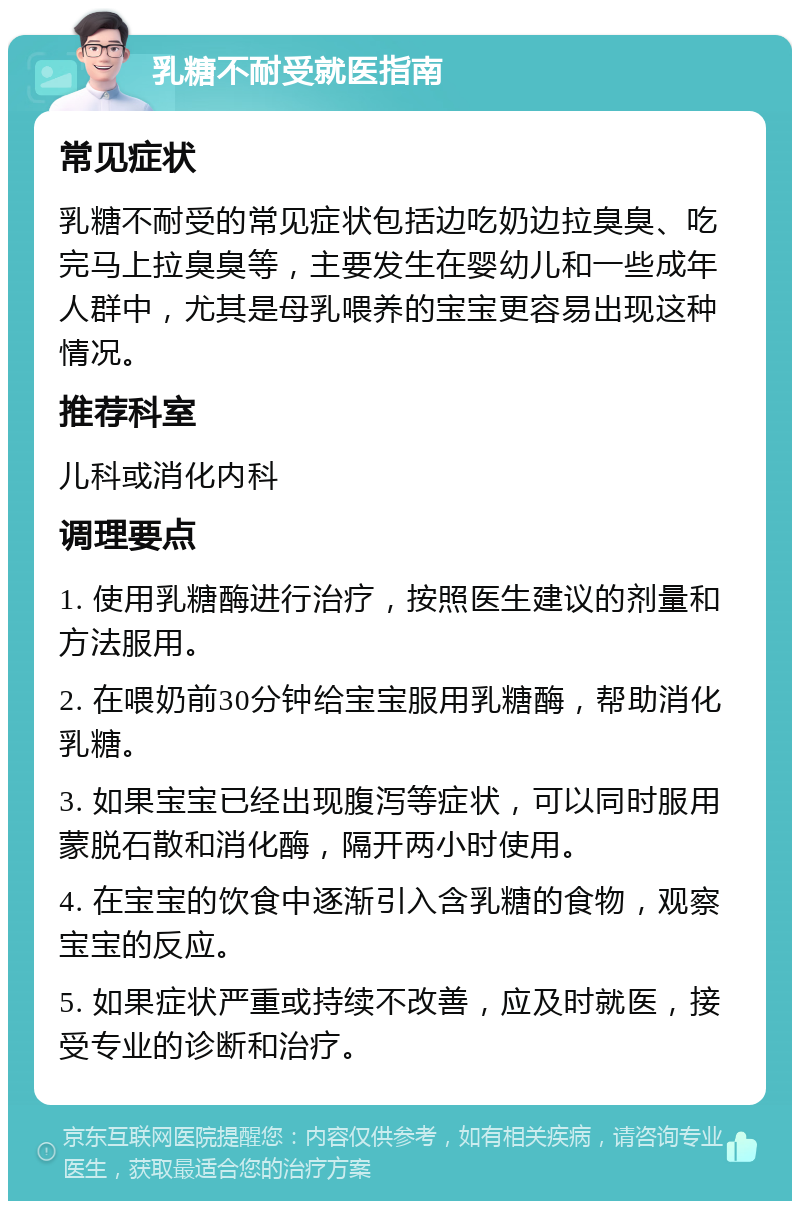 乳糖不耐受就医指南 常见症状 乳糖不耐受的常见症状包括边吃奶边拉臭臭、吃完马上拉臭臭等，主要发生在婴幼儿和一些成年人群中，尤其是母乳喂养的宝宝更容易出现这种情况。 推荐科室 儿科或消化内科 调理要点 1. 使用乳糖酶进行治疗，按照医生建议的剂量和方法服用。 2. 在喂奶前30分钟给宝宝服用乳糖酶，帮助消化乳糖。 3. 如果宝宝已经出现腹泻等症状，可以同时服用蒙脱石散和消化酶，隔开两小时使用。 4. 在宝宝的饮食中逐渐引入含乳糖的食物，观察宝宝的反应。 5. 如果症状严重或持续不改善，应及时就医，接受专业的诊断和治疗。