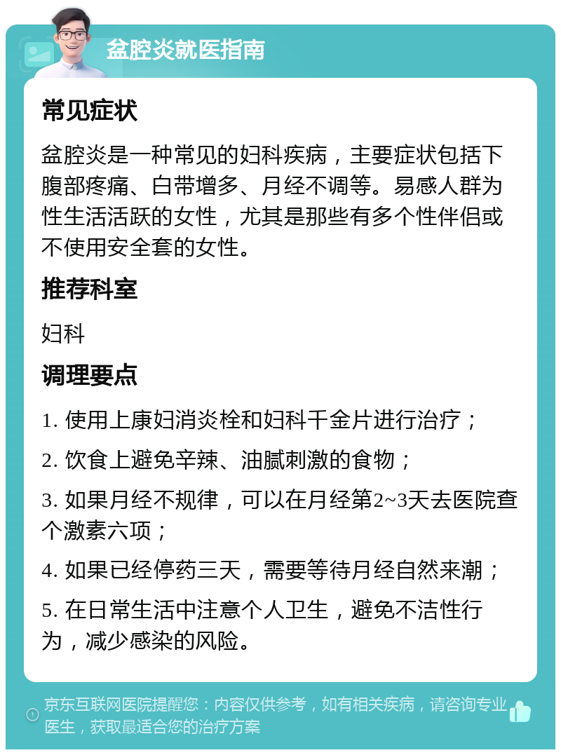 盆腔炎就医指南 常见症状 盆腔炎是一种常见的妇科疾病，主要症状包括下腹部疼痛、白带增多、月经不调等。易感人群为性生活活跃的女性，尤其是那些有多个性伴侣或不使用安全套的女性。 推荐科室 妇科 调理要点 1. 使用上康妇消炎栓和妇科千金片进行治疗； 2. 饮食上避免辛辣、油腻刺激的食物； 3. 如果月经不规律，可以在月经第2~3天去医院查个激素六项； 4. 如果已经停药三天，需要等待月经自然来潮； 5. 在日常生活中注意个人卫生，避免不洁性行为，减少感染的风险。