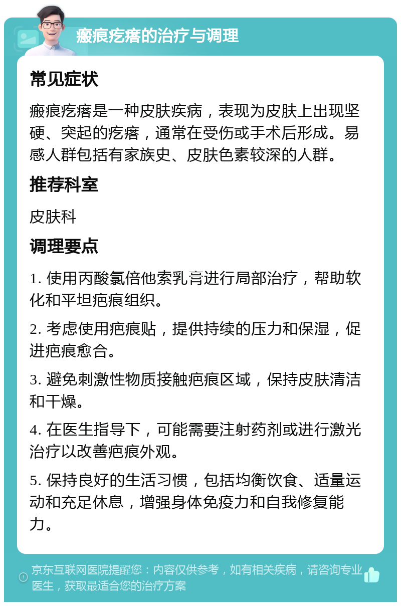 瘢痕疙瘩的治疗与调理 常见症状 瘢痕疙瘩是一种皮肤疾病，表现为皮肤上出现坚硬、突起的疙瘩，通常在受伤或手术后形成。易感人群包括有家族史、皮肤色素较深的人群。 推荐科室 皮肤科 调理要点 1. 使用丙酸氯倍他索乳膏进行局部治疗，帮助软化和平坦疤痕组织。 2. 考虑使用疤痕贴，提供持续的压力和保湿，促进疤痕愈合。 3. 避免刺激性物质接触疤痕区域，保持皮肤清洁和干燥。 4. 在医生指导下，可能需要注射药剂或进行激光治疗以改善疤痕外观。 5. 保持良好的生活习惯，包括均衡饮食、适量运动和充足休息，增强身体免疫力和自我修复能力。