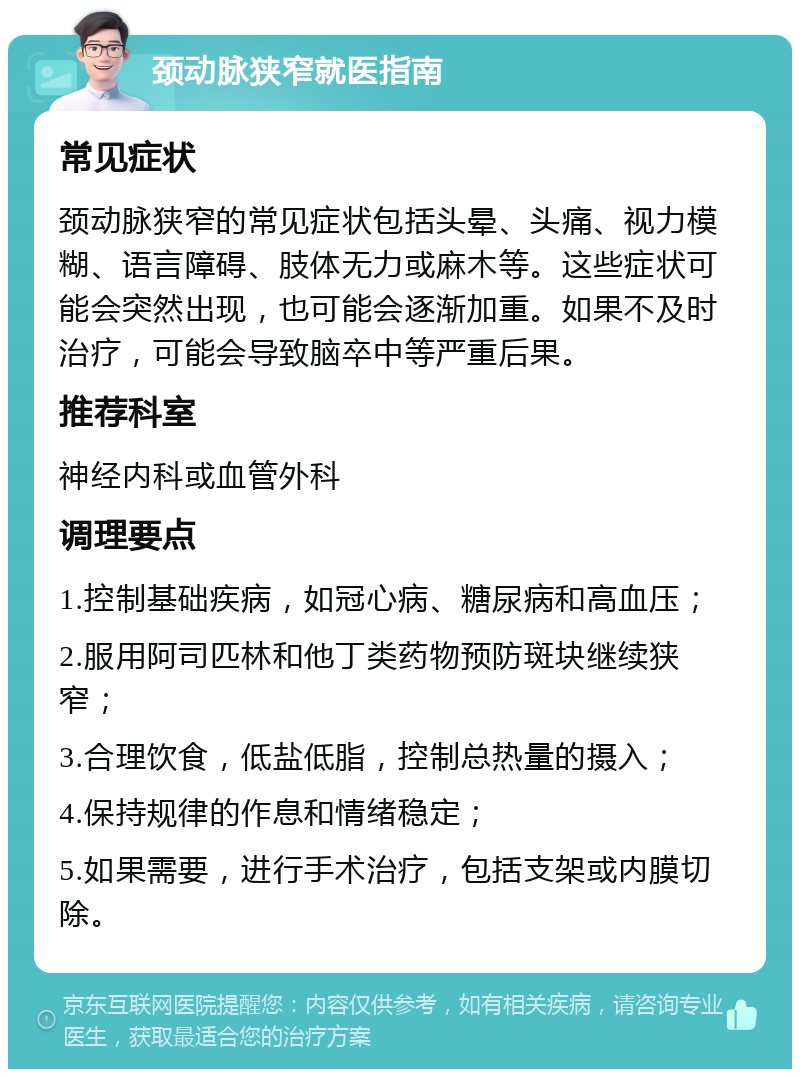 颈动脉狭窄就医指南 常见症状 颈动脉狭窄的常见症状包括头晕、头痛、视力模糊、语言障碍、肢体无力或麻木等。这些症状可能会突然出现，也可能会逐渐加重。如果不及时治疗，可能会导致脑卒中等严重后果。 推荐科室 神经内科或血管外科 调理要点 1.控制基础疾病，如冠心病、糖尿病和高血压； 2.服用阿司匹林和他丁类药物预防斑块继续狭窄； 3.合理饮食，低盐低脂，控制总热量的摄入； 4.保持规律的作息和情绪稳定； 5.如果需要，进行手术治疗，包括支架或内膜切除。