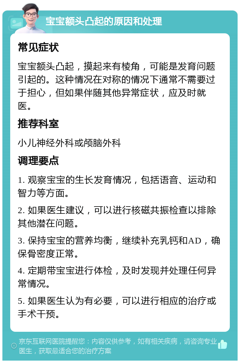 宝宝额头凸起的原因和处理 常见症状 宝宝额头凸起，摸起来有棱角，可能是发育问题引起的。这种情况在对称的情况下通常不需要过于担心，但如果伴随其他异常症状，应及时就医。 推荐科室 小儿神经外科或颅脑外科 调理要点 1. 观察宝宝的生长发育情况，包括语音、运动和智力等方面。 2. 如果医生建议，可以进行核磁共振检查以排除其他潜在问题。 3. 保持宝宝的营养均衡，继续补充乳钙和AD，确保骨密度正常。 4. 定期带宝宝进行体检，及时发现并处理任何异常情况。 5. 如果医生认为有必要，可以进行相应的治疗或手术干预。