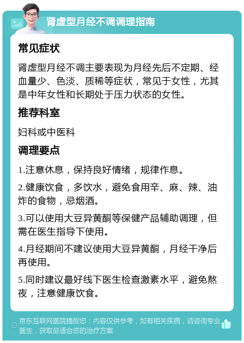 肾虚型月经不调调理指南 常见症状 肾虚型月经不调主要表现为月经先后不定期、经血量少、色淡、质稀等症状，常见于女性，尤其是中年女性和长期处于压力状态的女性。 推荐科室 妇科或中医科 调理要点 1.注意休息，保持良好情绪，规律作息。 2.健康饮食，多饮水，避免食用辛、麻、辣、油炸的食物，忌烟酒。 3.可以使用大豆异黄酮等保健产品辅助调理，但需在医生指导下使用。 4.月经期间不建议使用大豆异黄酮，月经干净后再使用。 5.同时建议最好线下医生检查激素水平，避免熬夜，注意健康饮食。