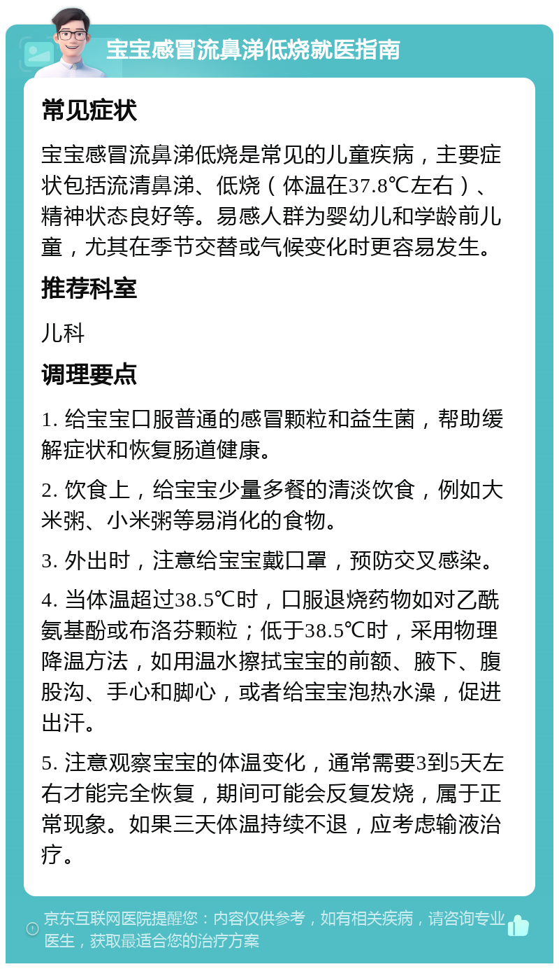 宝宝感冒流鼻涕低烧就医指南 常见症状 宝宝感冒流鼻涕低烧是常见的儿童疾病，主要症状包括流清鼻涕、低烧（体温在37.8℃左右）、精神状态良好等。易感人群为婴幼儿和学龄前儿童，尤其在季节交替或气候变化时更容易发生。 推荐科室 儿科 调理要点 1. 给宝宝口服普通的感冒颗粒和益生菌，帮助缓解症状和恢复肠道健康。 2. 饮食上，给宝宝少量多餐的清淡饮食，例如大米粥、小米粥等易消化的食物。 3. 外出时，注意给宝宝戴口罩，预防交叉感染。 4. 当体温超过38.5℃时，口服退烧药物如对乙酰氨基酚或布洛芬颗粒；低于38.5℃时，采用物理降温方法，如用温水擦拭宝宝的前额、腋下、腹股沟、手心和脚心，或者给宝宝泡热水澡，促进出汗。 5. 注意观察宝宝的体温变化，通常需要3到5天左右才能完全恢复，期间可能会反复发烧，属于正常现象。如果三天体温持续不退，应考虑输液治疗。