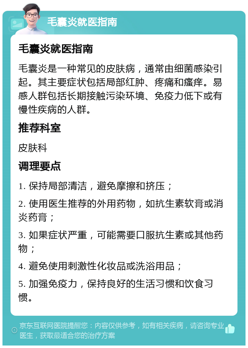 毛囊炎就医指南 毛囊炎就医指南 毛囊炎是一种常见的皮肤病，通常由细菌感染引起。其主要症状包括局部红肿、疼痛和瘙痒。易感人群包括长期接触污染环境、免疫力低下或有慢性疾病的人群。 推荐科室 皮肤科 调理要点 1. 保持局部清洁，避免摩擦和挤压； 2. 使用医生推荐的外用药物，如抗生素软膏或消炎药膏； 3. 如果症状严重，可能需要口服抗生素或其他药物； 4. 避免使用刺激性化妆品或洗浴用品； 5. 加强免疫力，保持良好的生活习惯和饮食习惯。