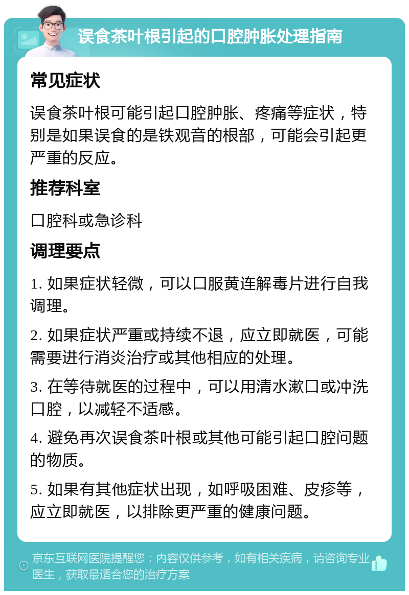 误食茶叶根引起的口腔肿胀处理指南 常见症状 误食茶叶根可能引起口腔肿胀、疼痛等症状，特别是如果误食的是铁观音的根部，可能会引起更严重的反应。 推荐科室 口腔科或急诊科 调理要点 1. 如果症状轻微，可以口服黄连解毒片进行自我调理。 2. 如果症状严重或持续不退，应立即就医，可能需要进行消炎治疗或其他相应的处理。 3. 在等待就医的过程中，可以用清水漱口或冲洗口腔，以减轻不适感。 4. 避免再次误食茶叶根或其他可能引起口腔问题的物质。 5. 如果有其他症状出现，如呼吸困难、皮疹等，应立即就医，以排除更严重的健康问题。