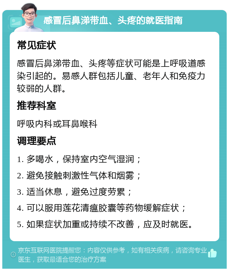 感冒后鼻涕带血、头疼的就医指南 常见症状 感冒后鼻涕带血、头疼等症状可能是上呼吸道感染引起的。易感人群包括儿童、老年人和免疫力较弱的人群。 推荐科室 呼吸内科或耳鼻喉科 调理要点 1. 多喝水，保持室内空气湿润； 2. 避免接触刺激性气体和烟雾； 3. 适当休息，避免过度劳累； 4. 可以服用莲花清瘟胶囊等药物缓解症状； 5. 如果症状加重或持续不改善，应及时就医。