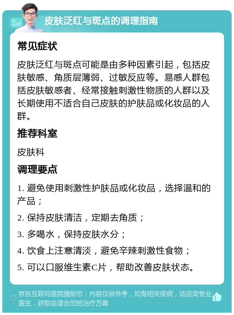 皮肤泛红与斑点的调理指南 常见症状 皮肤泛红与斑点可能是由多种因素引起，包括皮肤敏感、角质层薄弱、过敏反应等。易感人群包括皮肤敏感者、经常接触刺激性物质的人群以及长期使用不适合自己皮肤的护肤品或化妆品的人群。 推荐科室 皮肤科 调理要点 1. 避免使用刺激性护肤品或化妆品，选择温和的产品； 2. 保持皮肤清洁，定期去角质； 3. 多喝水，保持皮肤水分； 4. 饮食上注意清淡，避免辛辣刺激性食物； 5. 可以口服维生素C片，帮助改善皮肤状态。