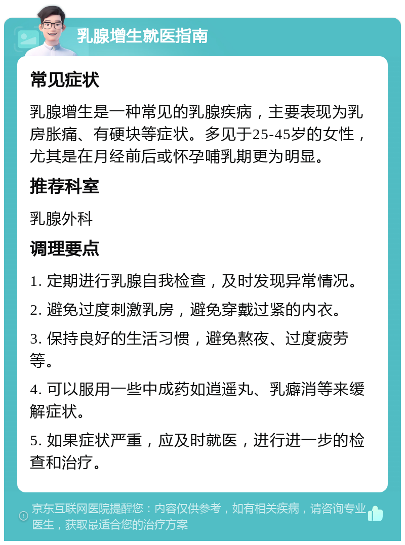 乳腺增生就医指南 常见症状 乳腺增生是一种常见的乳腺疾病，主要表现为乳房胀痛、有硬块等症状。多见于25-45岁的女性，尤其是在月经前后或怀孕哺乳期更为明显。 推荐科室 乳腺外科 调理要点 1. 定期进行乳腺自我检查，及时发现异常情况。 2. 避免过度刺激乳房，避免穿戴过紧的内衣。 3. 保持良好的生活习惯，避免熬夜、过度疲劳等。 4. 可以服用一些中成药如逍遥丸、乳癖消等来缓解症状。 5. 如果症状严重，应及时就医，进行进一步的检查和治疗。