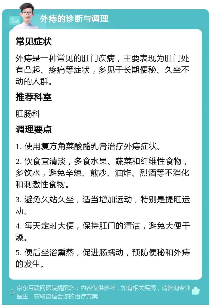 外痔的诊断与调理 常见症状 外痔是一种常见的肛门疾病，主要表现为肛门处有凸起、疼痛等症状，多见于长期便秘、久坐不动的人群。 推荐科室 肛肠科 调理要点 1. 使用复方角菜酸酯乳膏治疗外痔症状。 2. 饮食宜清淡，多食水果、蔬菜和纤维性食物，多饮水，避免辛辣、煎炒、油炸、烈酒等不消化和刺激性食物。 3. 避免久站久坐，适当增加运动，特别是提肛运动。 4. 每天定时大便，保持肛门的清洁，避免大便干燥。 5. 便后坐浴熏蒸，促进肠蠕动，预防便秘和外痔的发生。