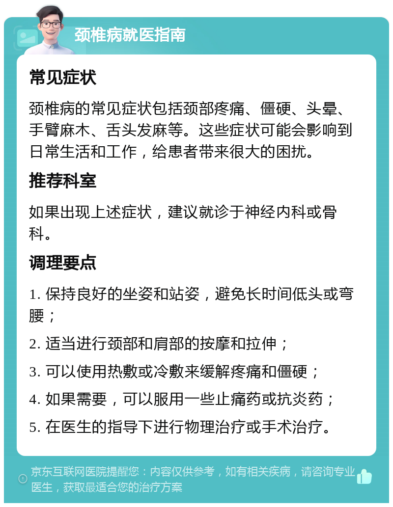 颈椎病就医指南 常见症状 颈椎病的常见症状包括颈部疼痛、僵硬、头晕、手臂麻木、舌头发麻等。这些症状可能会影响到日常生活和工作，给患者带来很大的困扰。 推荐科室 如果出现上述症状，建议就诊于神经内科或骨科。 调理要点 1. 保持良好的坐姿和站姿，避免长时间低头或弯腰； 2. 适当进行颈部和肩部的按摩和拉伸； 3. 可以使用热敷或冷敷来缓解疼痛和僵硬； 4. 如果需要，可以服用一些止痛药或抗炎药； 5. 在医生的指导下进行物理治疗或手术治疗。