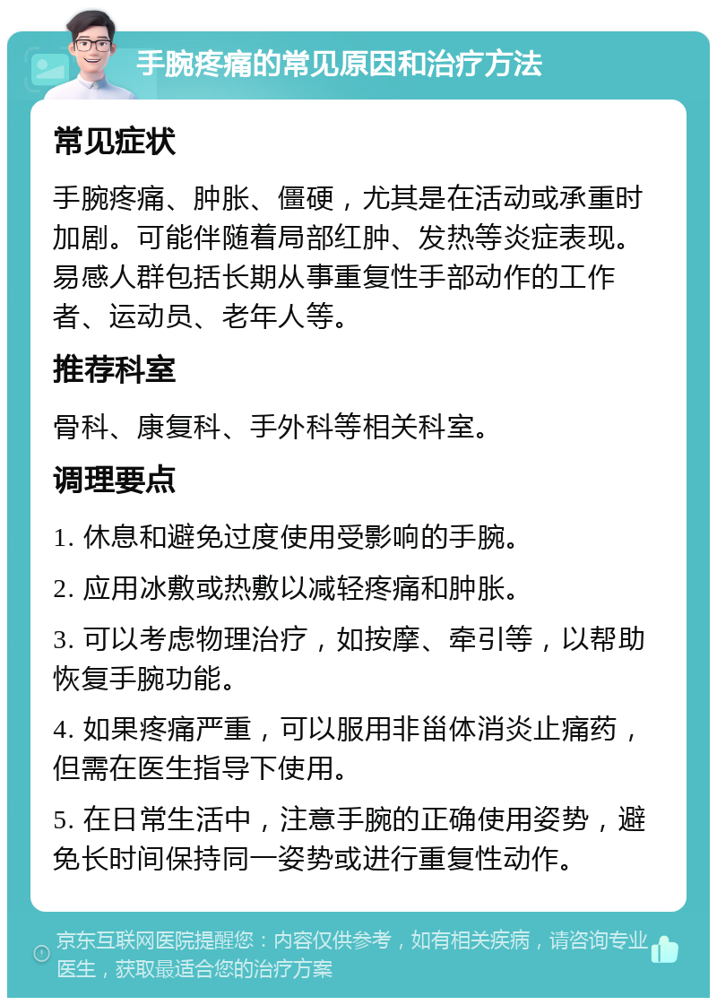 手腕疼痛的常见原因和治疗方法 常见症状 手腕疼痛、肿胀、僵硬，尤其是在活动或承重时加剧。可能伴随着局部红肿、发热等炎症表现。易感人群包括长期从事重复性手部动作的工作者、运动员、老年人等。 推荐科室 骨科、康复科、手外科等相关科室。 调理要点 1. 休息和避免过度使用受影响的手腕。 2. 应用冰敷或热敷以减轻疼痛和肿胀。 3. 可以考虑物理治疗，如按摩、牵引等，以帮助恢复手腕功能。 4. 如果疼痛严重，可以服用非甾体消炎止痛药，但需在医生指导下使用。 5. 在日常生活中，注意手腕的正确使用姿势，避免长时间保持同一姿势或进行重复性动作。