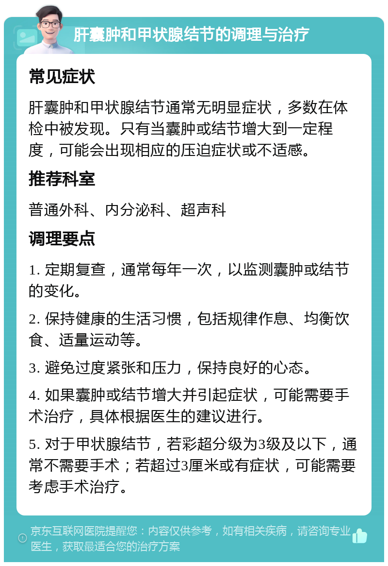 肝囊肿和甲状腺结节的调理与治疗 常见症状 肝囊肿和甲状腺结节通常无明显症状，多数在体检中被发现。只有当囊肿或结节增大到一定程度，可能会出现相应的压迫症状或不适感。 推荐科室 普通外科、内分泌科、超声科 调理要点 1. 定期复查，通常每年一次，以监测囊肿或结节的变化。 2. 保持健康的生活习惯，包括规律作息、均衡饮食、适量运动等。 3. 避免过度紧张和压力，保持良好的心态。 4. 如果囊肿或结节增大并引起症状，可能需要手术治疗，具体根据医生的建议进行。 5. 对于甲状腺结节，若彩超分级为3级及以下，通常不需要手术；若超过3厘米或有症状，可能需要考虑手术治疗。