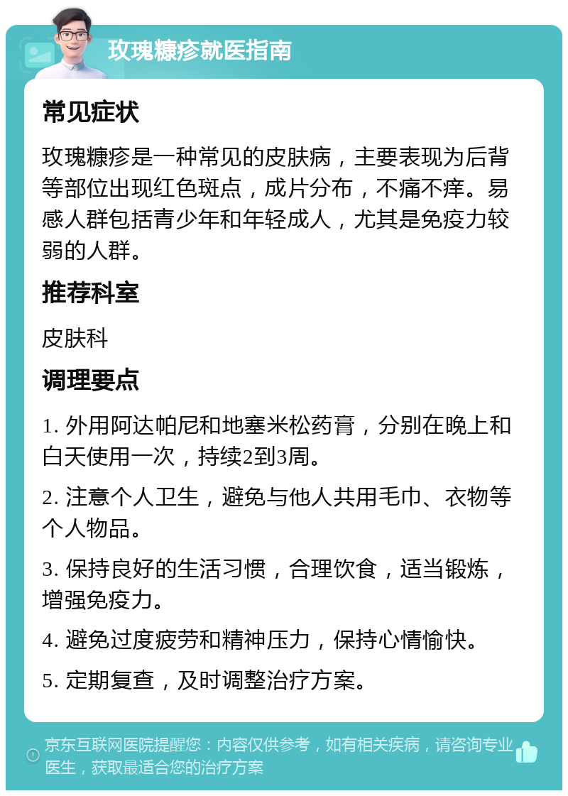 玫瑰糠疹就医指南 常见症状 玫瑰糠疹是一种常见的皮肤病，主要表现为后背等部位出现红色斑点，成片分布，不痛不痒。易感人群包括青少年和年轻成人，尤其是免疫力较弱的人群。 推荐科室 皮肤科 调理要点 1. 外用阿达帕尼和地塞米松药膏，分别在晚上和白天使用一次，持续2到3周。 2. 注意个人卫生，避免与他人共用毛巾、衣物等个人物品。 3. 保持良好的生活习惯，合理饮食，适当锻炼，增强免疫力。 4. 避免过度疲劳和精神压力，保持心情愉快。 5. 定期复查，及时调整治疗方案。