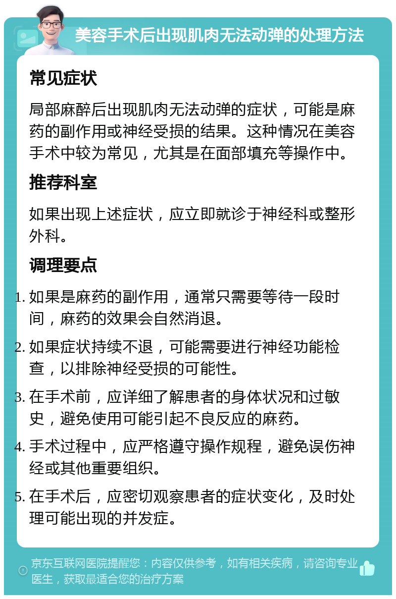 美容手术后出现肌肉无法动弹的处理方法 常见症状 局部麻醉后出现肌肉无法动弹的症状，可能是麻药的副作用或神经受损的结果。这种情况在美容手术中较为常见，尤其是在面部填充等操作中。 推荐科室 如果出现上述症状，应立即就诊于神经科或整形外科。 调理要点 如果是麻药的副作用，通常只需要等待一段时间，麻药的效果会自然消退。 如果症状持续不退，可能需要进行神经功能检查，以排除神经受损的可能性。 在手术前，应详细了解患者的身体状况和过敏史，避免使用可能引起不良反应的麻药。 手术过程中，应严格遵守操作规程，避免误伤神经或其他重要组织。 在手术后，应密切观察患者的症状变化，及时处理可能出现的并发症。