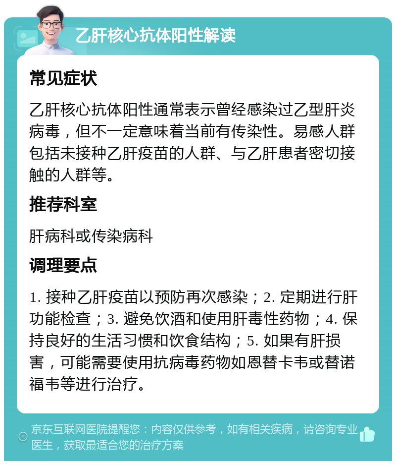 乙肝核心抗体阳性解读 常见症状 乙肝核心抗体阳性通常表示曾经感染过乙型肝炎病毒，但不一定意味着当前有传染性。易感人群包括未接种乙肝疫苗的人群、与乙肝患者密切接触的人群等。 推荐科室 肝病科或传染病科 调理要点 1. 接种乙肝疫苗以预防再次感染；2. 定期进行肝功能检查；3. 避免饮酒和使用肝毒性药物；4. 保持良好的生活习惯和饮食结构；5. 如果有肝损害，可能需要使用抗病毒药物如恩替卡韦或替诺福韦等进行治疗。