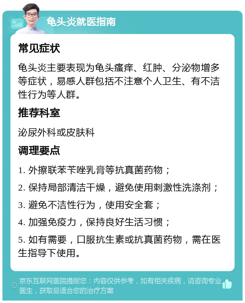 龟头炎就医指南 常见症状 龟头炎主要表现为龟头瘙痒、红肿、分泌物增多等症状，易感人群包括不注意个人卫生、有不洁性行为等人群。 推荐科室 泌尿外科或皮肤科 调理要点 1. 外擦联苯苄唑乳膏等抗真菌药物； 2. 保持局部清洁干燥，避免使用刺激性洗涤剂； 3. 避免不洁性行为，使用安全套； 4. 加强免疫力，保持良好生活习惯； 5. 如有需要，口服抗生素或抗真菌药物，需在医生指导下使用。