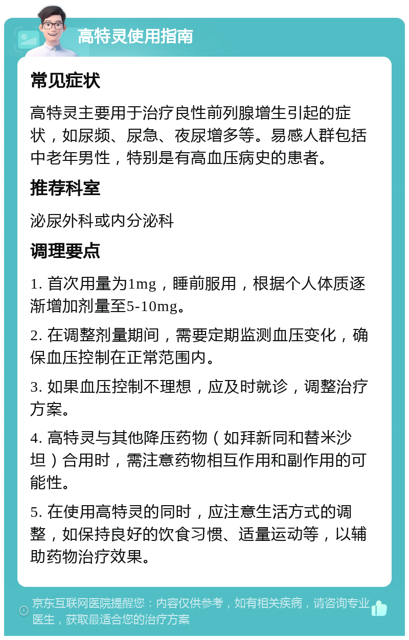 高特灵使用指南 常见症状 高特灵主要用于治疗良性前列腺增生引起的症状，如尿频、尿急、夜尿增多等。易感人群包括中老年男性，特别是有高血压病史的患者。 推荐科室 泌尿外科或内分泌科 调理要点 1. 首次用量为1mg，睡前服用，根据个人体质逐渐增加剂量至5-10mg。 2. 在调整剂量期间，需要定期监测血压变化，确保血压控制在正常范围内。 3. 如果血压控制不理想，应及时就诊，调整治疗方案。 4. 高特灵与其他降压药物（如拜新同和替米沙坦）合用时，需注意药物相互作用和副作用的可能性。 5. 在使用高特灵的同时，应注意生活方式的调整，如保持良好的饮食习惯、适量运动等，以辅助药物治疗效果。