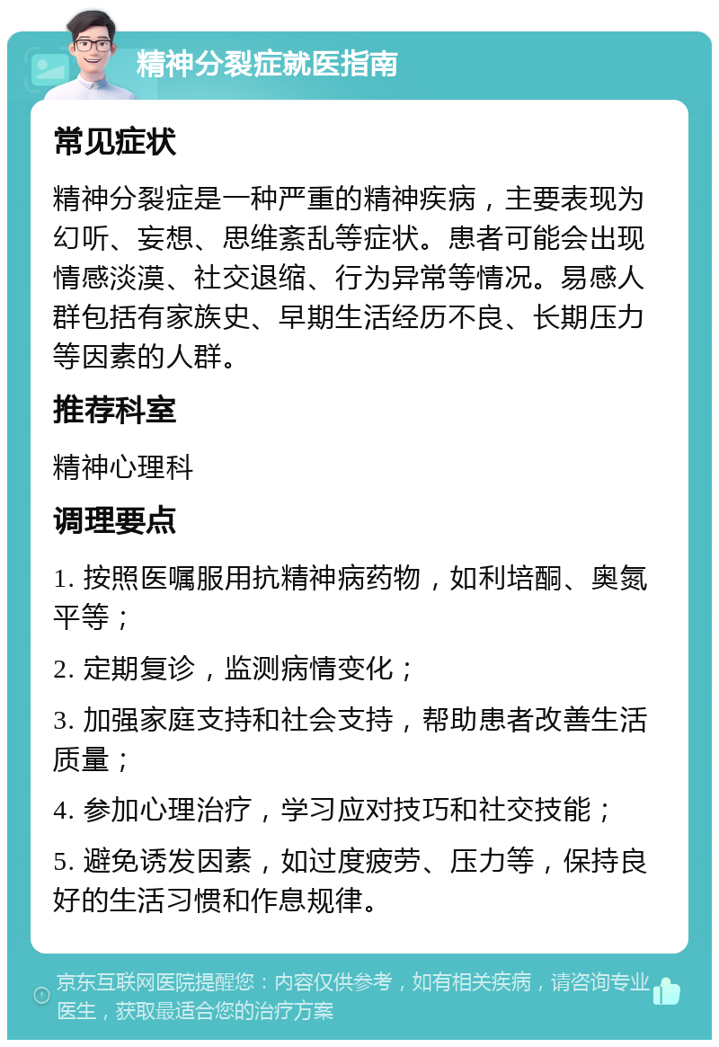 精神分裂症就医指南 常见症状 精神分裂症是一种严重的精神疾病，主要表现为幻听、妄想、思维紊乱等症状。患者可能会出现情感淡漠、社交退缩、行为异常等情况。易感人群包括有家族史、早期生活经历不良、长期压力等因素的人群。 推荐科室 精神心理科 调理要点 1. 按照医嘱服用抗精神病药物，如利培酮、奥氮平等； 2. 定期复诊，监测病情变化； 3. 加强家庭支持和社会支持，帮助患者改善生活质量； 4. 参加心理治疗，学习应对技巧和社交技能； 5. 避免诱发因素，如过度疲劳、压力等，保持良好的生活习惯和作息规律。