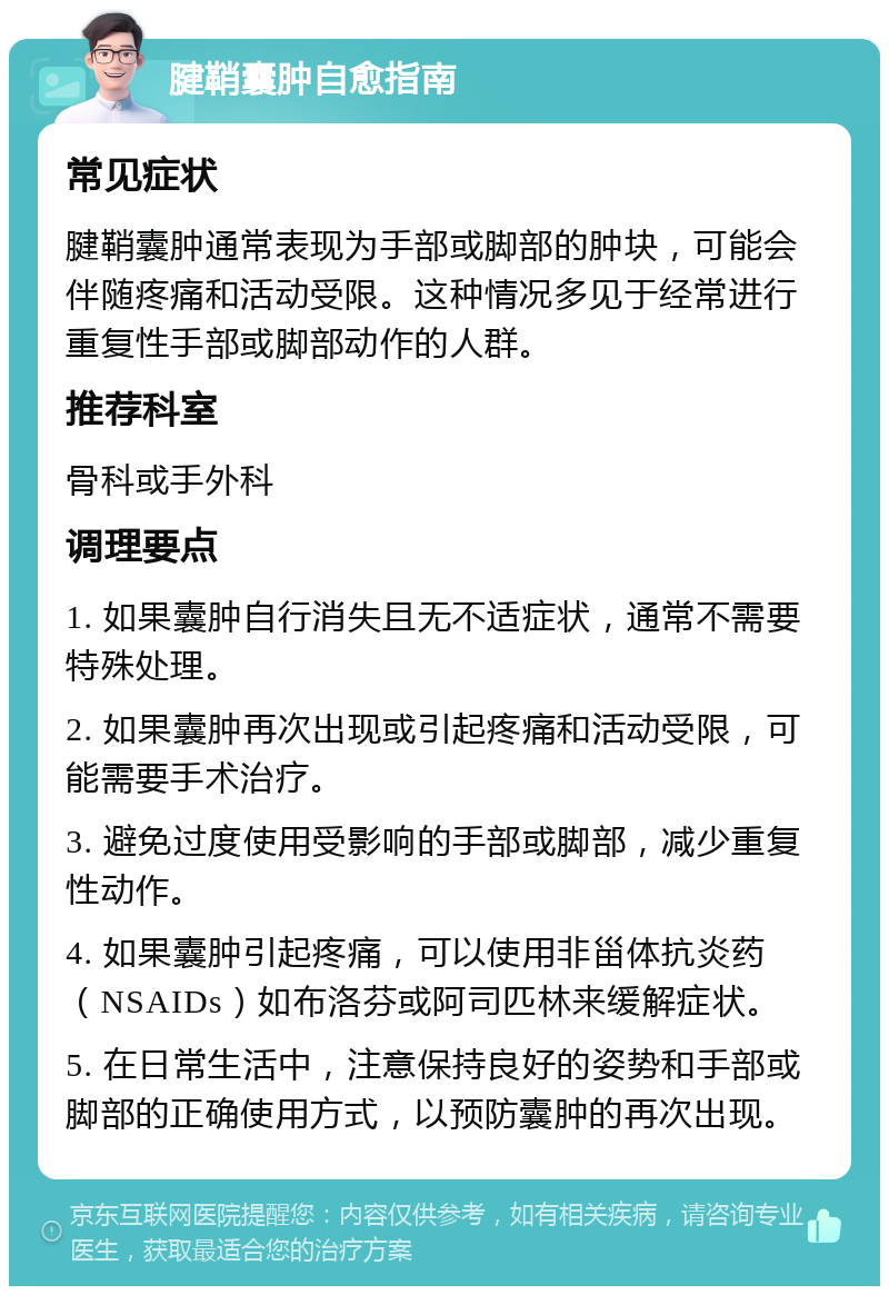 腱鞘囊肿自愈指南 常见症状 腱鞘囊肿通常表现为手部或脚部的肿块，可能会伴随疼痛和活动受限。这种情况多见于经常进行重复性手部或脚部动作的人群。 推荐科室 骨科或手外科 调理要点 1. 如果囊肿自行消失且无不适症状，通常不需要特殊处理。 2. 如果囊肿再次出现或引起疼痛和活动受限，可能需要手术治疗。 3. 避免过度使用受影响的手部或脚部，减少重复性动作。 4. 如果囊肿引起疼痛，可以使用非甾体抗炎药（NSAIDs）如布洛芬或阿司匹林来缓解症状。 5. 在日常生活中，注意保持良好的姿势和手部或脚部的正确使用方式，以预防囊肿的再次出现。