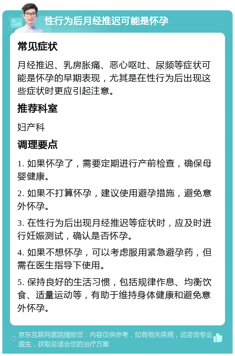 性行为后月经推迟可能是怀孕 常见症状 月经推迟、乳房胀痛、恶心呕吐、尿频等症状可能是怀孕的早期表现，尤其是在性行为后出现这些症状时更应引起注意。 推荐科室 妇产科 调理要点 1. 如果怀孕了，需要定期进行产前检查，确保母婴健康。 2. 如果不打算怀孕，建议使用避孕措施，避免意外怀孕。 3. 在性行为后出现月经推迟等症状时，应及时进行妊娠测试，确认是否怀孕。 4. 如果不想怀孕，可以考虑服用紧急避孕药，但需在医生指导下使用。 5. 保持良好的生活习惯，包括规律作息、均衡饮食、适量运动等，有助于维持身体健康和避免意外怀孕。