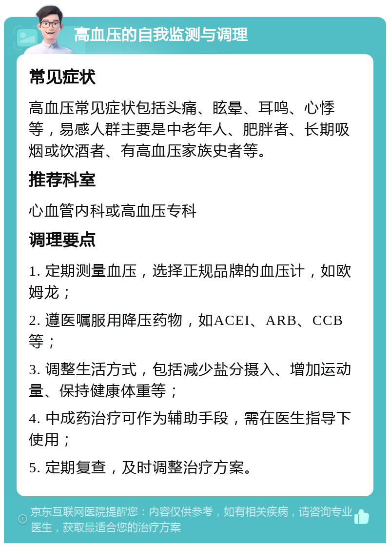 高血压的自我监测与调理 常见症状 高血压常见症状包括头痛、眩晕、耳鸣、心悸等，易感人群主要是中老年人、肥胖者、长期吸烟或饮酒者、有高血压家族史者等。 推荐科室 心血管内科或高血压专科 调理要点 1. 定期测量血压，选择正规品牌的血压计，如欧姆龙； 2. 遵医嘱服用降压药物，如ACEI、ARB、CCB等； 3. 调整生活方式，包括减少盐分摄入、增加运动量、保持健康体重等； 4. 中成药治疗可作为辅助手段，需在医生指导下使用； 5. 定期复查，及时调整治疗方案。