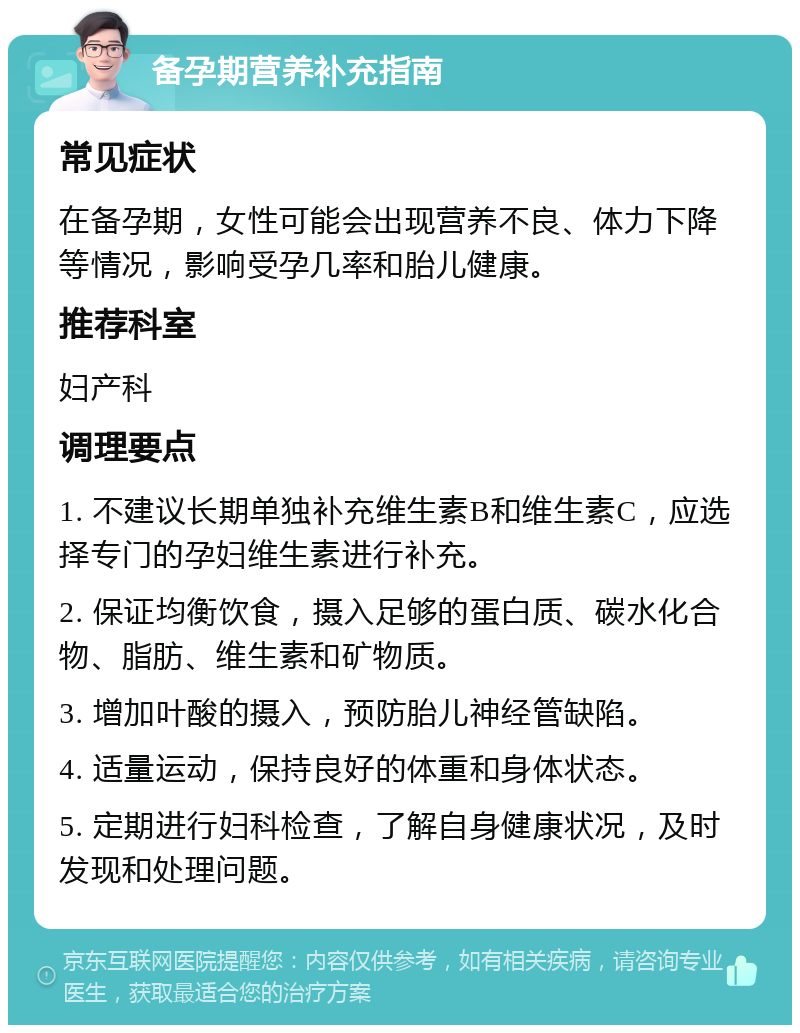 备孕期营养补充指南 常见症状 在备孕期，女性可能会出现营养不良、体力下降等情况，影响受孕几率和胎儿健康。 推荐科室 妇产科 调理要点 1. 不建议长期单独补充维生素B和维生素C，应选择专门的孕妇维生素进行补充。 2. 保证均衡饮食，摄入足够的蛋白质、碳水化合物、脂肪、维生素和矿物质。 3. 增加叶酸的摄入，预防胎儿神经管缺陷。 4. 适量运动，保持良好的体重和身体状态。 5. 定期进行妇科检查，了解自身健康状况，及时发现和处理问题。