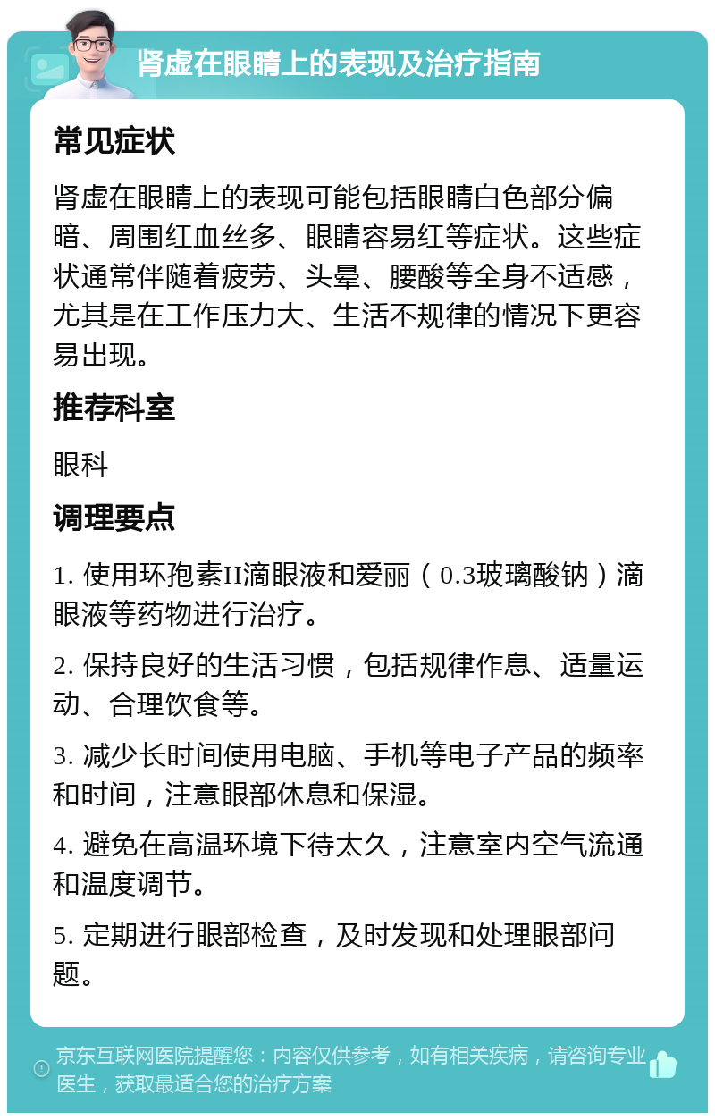 肾虚在眼睛上的表现及治疗指南 常见症状 肾虚在眼睛上的表现可能包括眼睛白色部分偏暗、周围红血丝多、眼睛容易红等症状。这些症状通常伴随着疲劳、头晕、腰酸等全身不适感，尤其是在工作压力大、生活不规律的情况下更容易出现。 推荐科室 眼科 调理要点 1. 使用环孢素II滴眼液和爱丽（0.3玻璃酸钠）滴眼液等药物进行治疗。 2. 保持良好的生活习惯，包括规律作息、适量运动、合理饮食等。 3. 减少长时间使用电脑、手机等电子产品的频率和时间，注意眼部休息和保湿。 4. 避免在高温环境下待太久，注意室内空气流通和温度调节。 5. 定期进行眼部检查，及时发现和处理眼部问题。