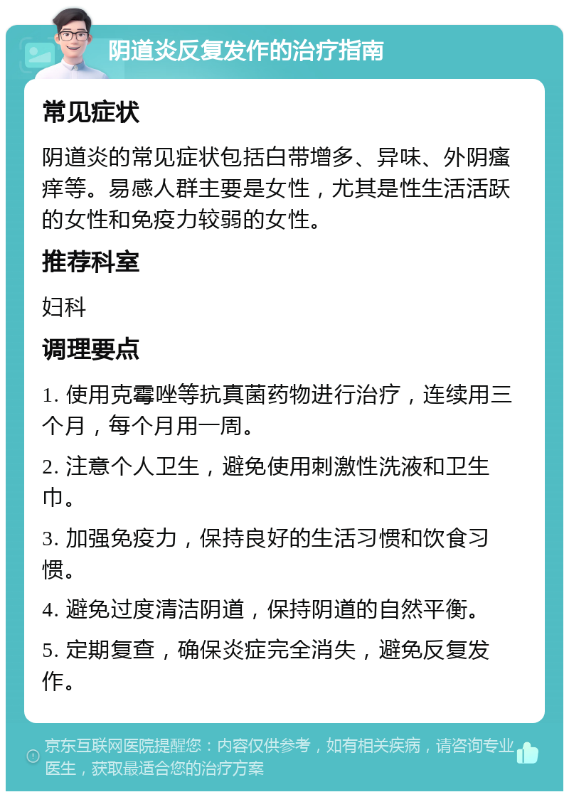 阴道炎反复发作的治疗指南 常见症状 阴道炎的常见症状包括白带增多、异味、外阴瘙痒等。易感人群主要是女性，尤其是性生活活跃的女性和免疫力较弱的女性。 推荐科室 妇科 调理要点 1. 使用克霉唑等抗真菌药物进行治疗，连续用三个月，每个月用一周。 2. 注意个人卫生，避免使用刺激性洗液和卫生巾。 3. 加强免疫力，保持良好的生活习惯和饮食习惯。 4. 避免过度清洁阴道，保持阴道的自然平衡。 5. 定期复查，确保炎症完全消失，避免反复发作。