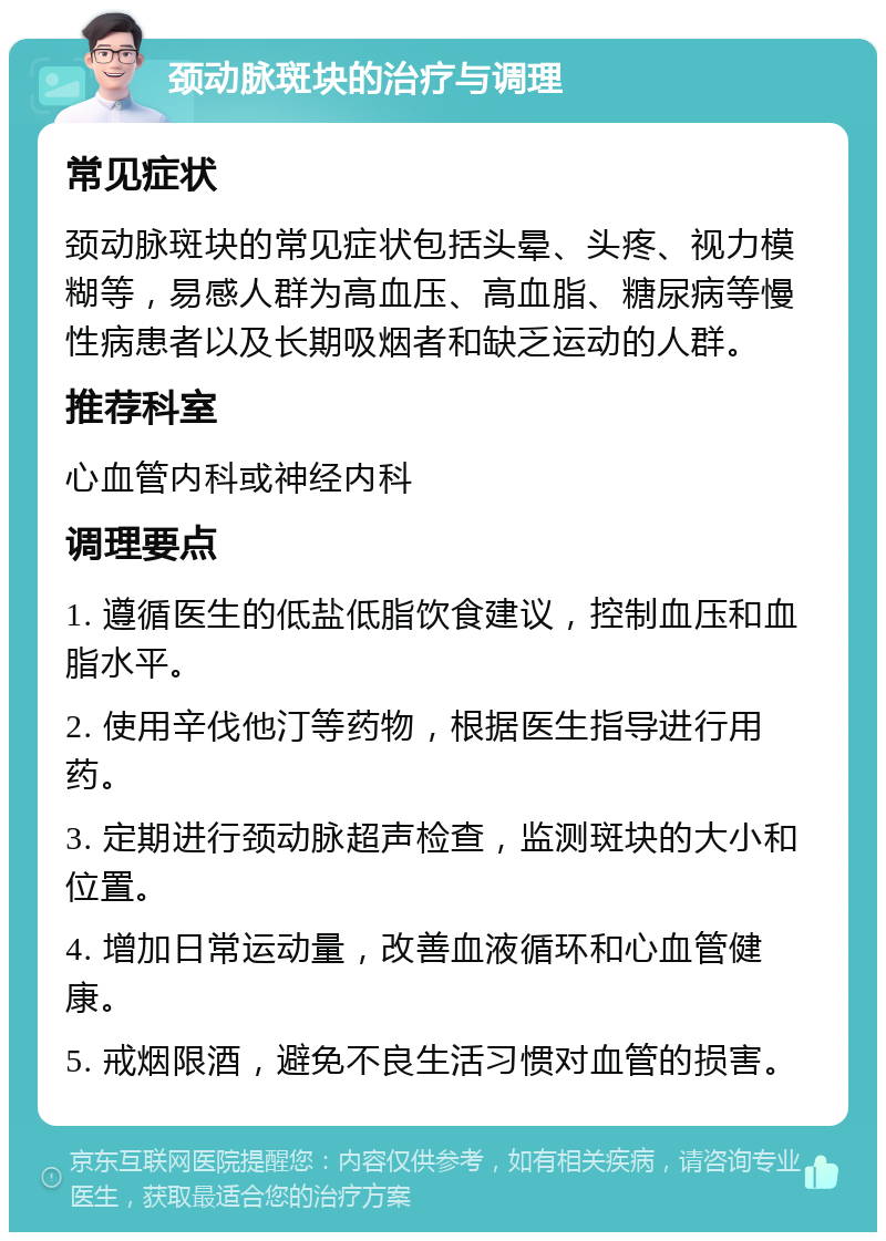 颈动脉斑块的治疗与调理 常见症状 颈动脉斑块的常见症状包括头晕、头疼、视力模糊等，易感人群为高血压、高血脂、糖尿病等慢性病患者以及长期吸烟者和缺乏运动的人群。 推荐科室 心血管内科或神经内科 调理要点 1. 遵循医生的低盐低脂饮食建议，控制血压和血脂水平。 2. 使用辛伐他汀等药物，根据医生指导进行用药。 3. 定期进行颈动脉超声检查，监测斑块的大小和位置。 4. 增加日常运动量，改善血液循环和心血管健康。 5. 戒烟限酒，避免不良生活习惯对血管的损害。