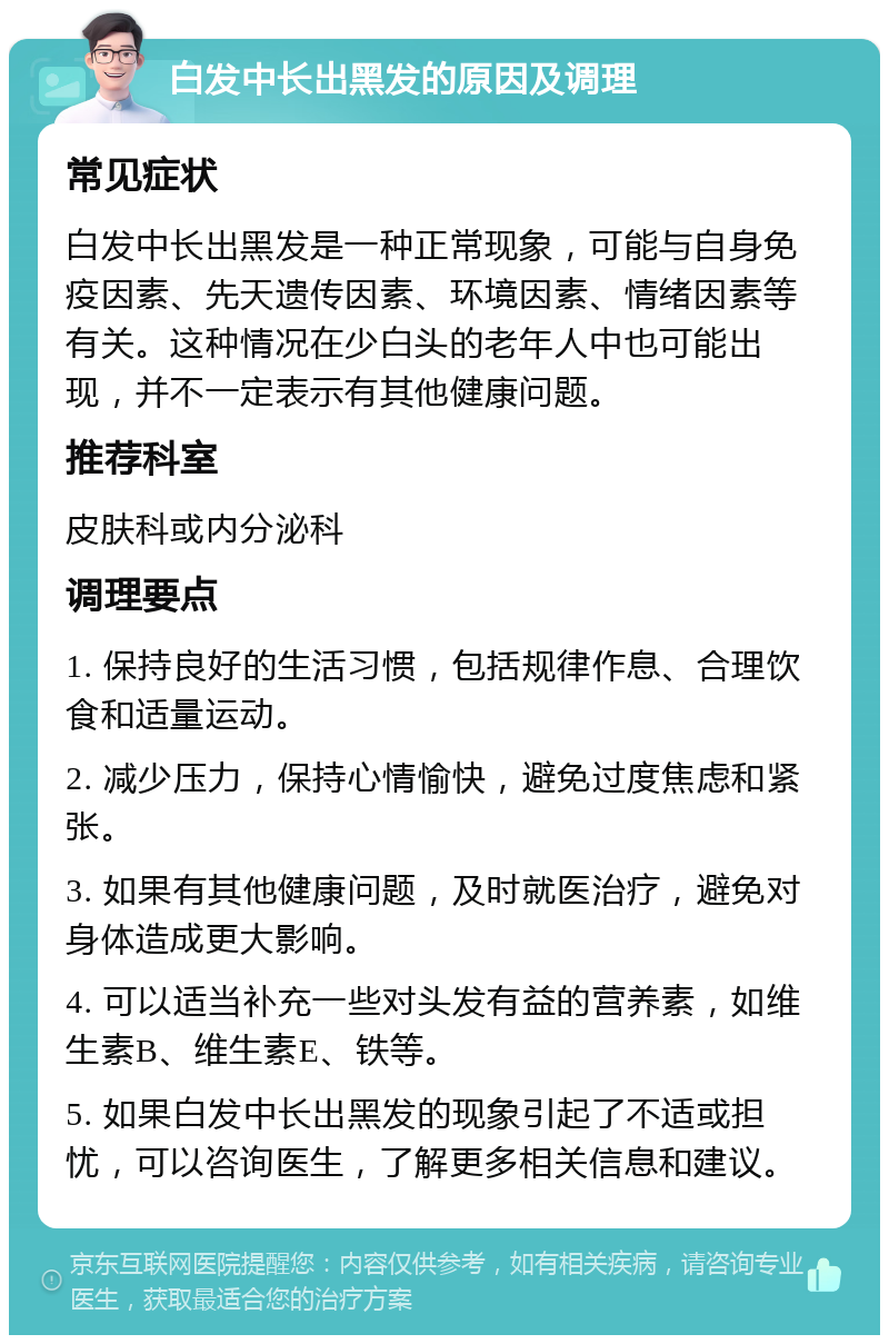 白发中长出黑发的原因及调理 常见症状 白发中长出黑发是一种正常现象，可能与自身免疫因素、先天遗传因素、环境因素、情绪因素等有关。这种情况在少白头的老年人中也可能出现，并不一定表示有其他健康问题。 推荐科室 皮肤科或内分泌科 调理要点 1. 保持良好的生活习惯，包括规律作息、合理饮食和适量运动。 2. 减少压力，保持心情愉快，避免过度焦虑和紧张。 3. 如果有其他健康问题，及时就医治疗，避免对身体造成更大影响。 4. 可以适当补充一些对头发有益的营养素，如维生素B、维生素E、铁等。 5. 如果白发中长出黑发的现象引起了不适或担忧，可以咨询医生，了解更多相关信息和建议。