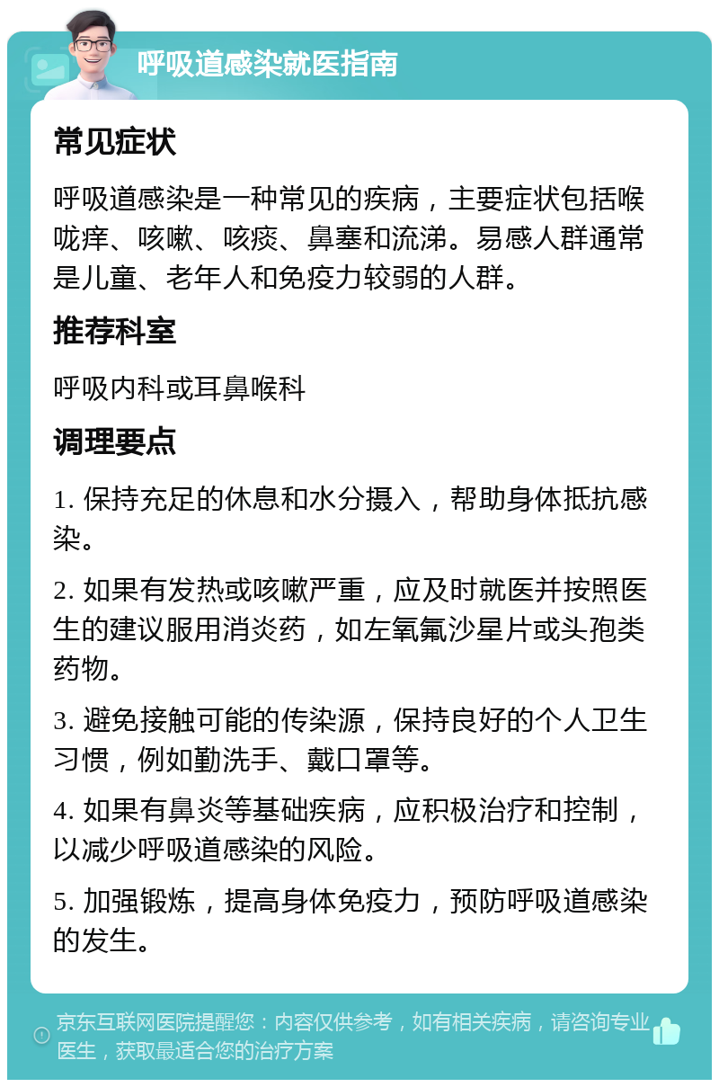 呼吸道感染就医指南 常见症状 呼吸道感染是一种常见的疾病，主要症状包括喉咙痒、咳嗽、咳痰、鼻塞和流涕。易感人群通常是儿童、老年人和免疫力较弱的人群。 推荐科室 呼吸内科或耳鼻喉科 调理要点 1. 保持充足的休息和水分摄入，帮助身体抵抗感染。 2. 如果有发热或咳嗽严重，应及时就医并按照医生的建议服用消炎药，如左氧氟沙星片或头孢类药物。 3. 避免接触可能的传染源，保持良好的个人卫生习惯，例如勤洗手、戴口罩等。 4. 如果有鼻炎等基础疾病，应积极治疗和控制，以减少呼吸道感染的风险。 5. 加强锻炼，提高身体免疫力，预防呼吸道感染的发生。