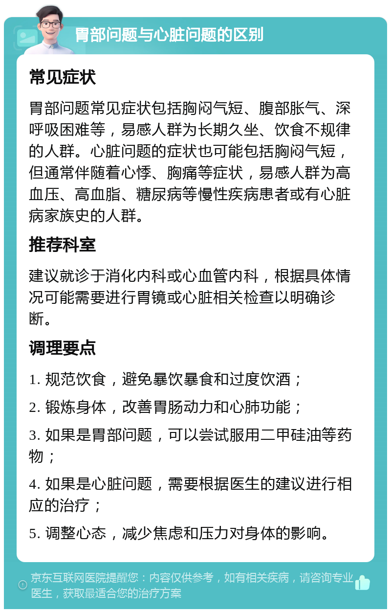 胃部问题与心脏问题的区别 常见症状 胃部问题常见症状包括胸闷气短、腹部胀气、深呼吸困难等，易感人群为长期久坐、饮食不规律的人群。心脏问题的症状也可能包括胸闷气短，但通常伴随着心悸、胸痛等症状，易感人群为高血压、高血脂、糖尿病等慢性疾病患者或有心脏病家族史的人群。 推荐科室 建议就诊于消化内科或心血管内科，根据具体情况可能需要进行胃镜或心脏相关检查以明确诊断。 调理要点 1. 规范饮食，避免暴饮暴食和过度饮酒； 2. 锻炼身体，改善胃肠动力和心肺功能； 3. 如果是胃部问题，可以尝试服用二甲硅油等药物； 4. 如果是心脏问题，需要根据医生的建议进行相应的治疗； 5. 调整心态，减少焦虑和压力对身体的影响。