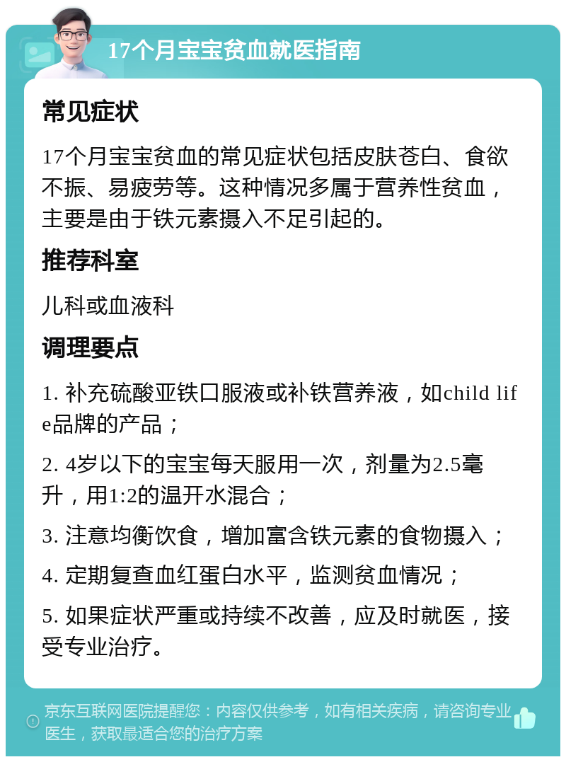 17个月宝宝贫血就医指南 常见症状 17个月宝宝贫血的常见症状包括皮肤苍白、食欲不振、易疲劳等。这种情况多属于营养性贫血，主要是由于铁元素摄入不足引起的。 推荐科室 儿科或血液科 调理要点 1. 补充硫酸亚铁口服液或补铁营养液，如child life品牌的产品； 2. 4岁以下的宝宝每天服用一次，剂量为2.5毫升，用1:2的温开水混合； 3. 注意均衡饮食，增加富含铁元素的食物摄入； 4. 定期复查血红蛋白水平，监测贫血情况； 5. 如果症状严重或持续不改善，应及时就医，接受专业治疗。