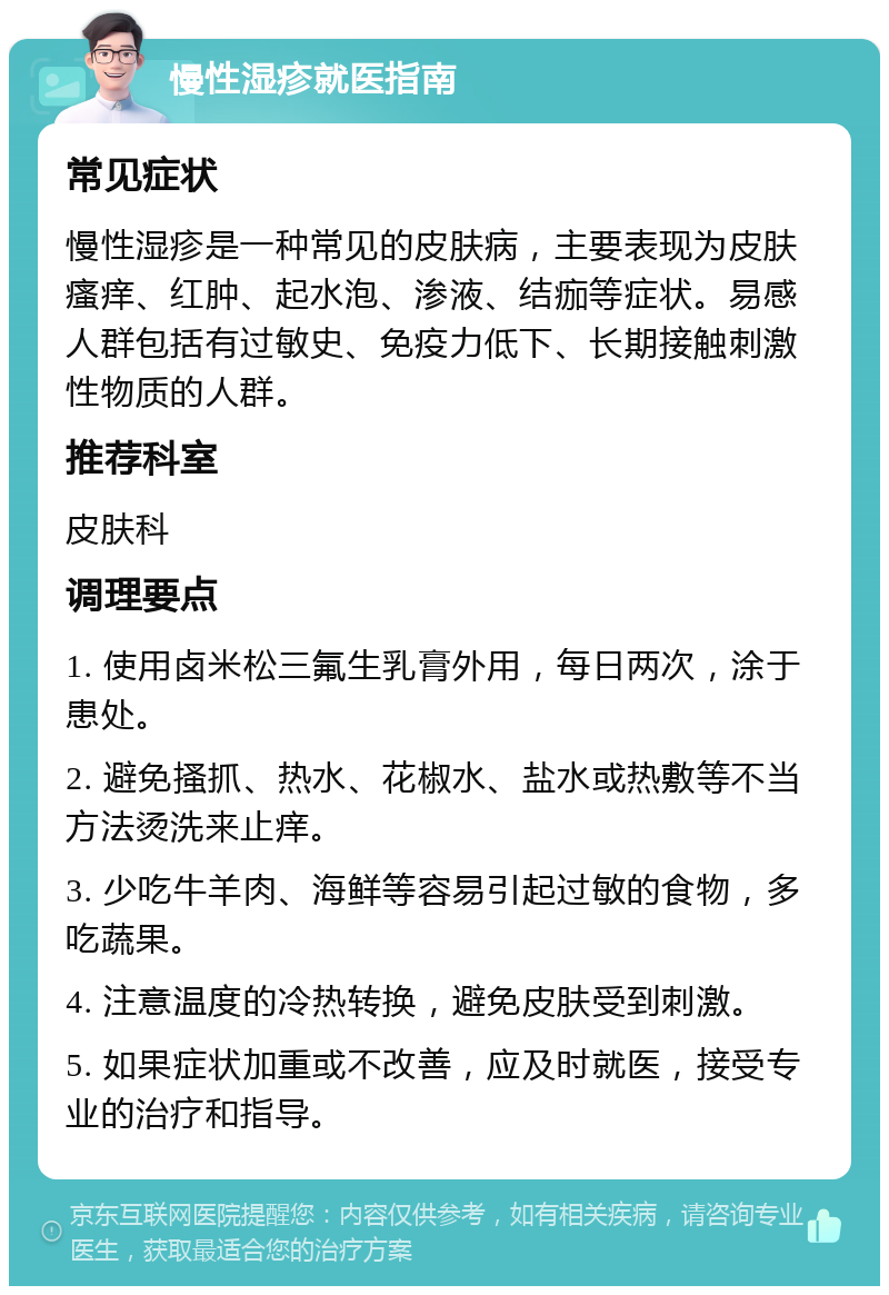 慢性湿疹就医指南 常见症状 慢性湿疹是一种常见的皮肤病，主要表现为皮肤瘙痒、红肿、起水泡、渗液、结痂等症状。易感人群包括有过敏史、免疫力低下、长期接触刺激性物质的人群。 推荐科室 皮肤科 调理要点 1. 使用卤米松三氟生乳膏外用，每日两次，涂于患处。 2. 避免搔抓、热水、花椒水、盐水或热敷等不当方法烫洗来止痒。 3. 少吃牛羊肉、海鲜等容易引起过敏的食物，多吃蔬果。 4. 注意温度的冷热转换，避免皮肤受到刺激。 5. 如果症状加重或不改善，应及时就医，接受专业的治疗和指导。