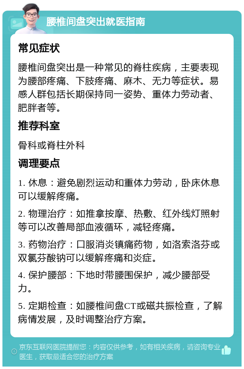 腰椎间盘突出就医指南 常见症状 腰椎间盘突出是一种常见的脊柱疾病，主要表现为腰部疼痛、下肢疼痛、麻木、无力等症状。易感人群包括长期保持同一姿势、重体力劳动者、肥胖者等。 推荐科室 骨科或脊柱外科 调理要点 1. 休息：避免剧烈运动和重体力劳动，卧床休息可以缓解疼痛。 2. 物理治疗：如推拿按摩、热敷、红外线灯照射等可以改善局部血液循环，减轻疼痛。 3. 药物治疗：口服消炎镇痛药物，如洛索洛芬或双氯芬酸钠可以缓解疼痛和炎症。 4. 保护腰部：下地时带腰围保护，减少腰部受力。 5. 定期检查：如腰椎间盘CT或磁共振检查，了解病情发展，及时调整治疗方案。