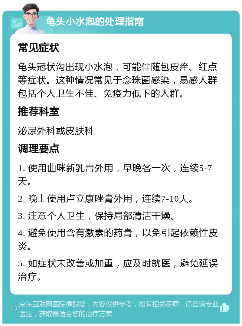 龟头小水泡的处理指南 常见症状 龟头冠状沟出现小水泡，可能伴随包皮痒、红点等症状。这种情况常见于念珠菌感染，易感人群包括个人卫生不佳、免疫力低下的人群。 推荐科室 泌尿外科或皮肤科 调理要点 1. 使用曲咪新乳膏外用，早晚各一次，连续5-7天。 2. 晚上使用卢立康唑膏外用，连续7-10天。 3. 注意个人卫生，保持局部清洁干燥。 4. 避免使用含有激素的药膏，以免引起依赖性皮炎。 5. 如症状未改善或加重，应及时就医，避免延误治疗。