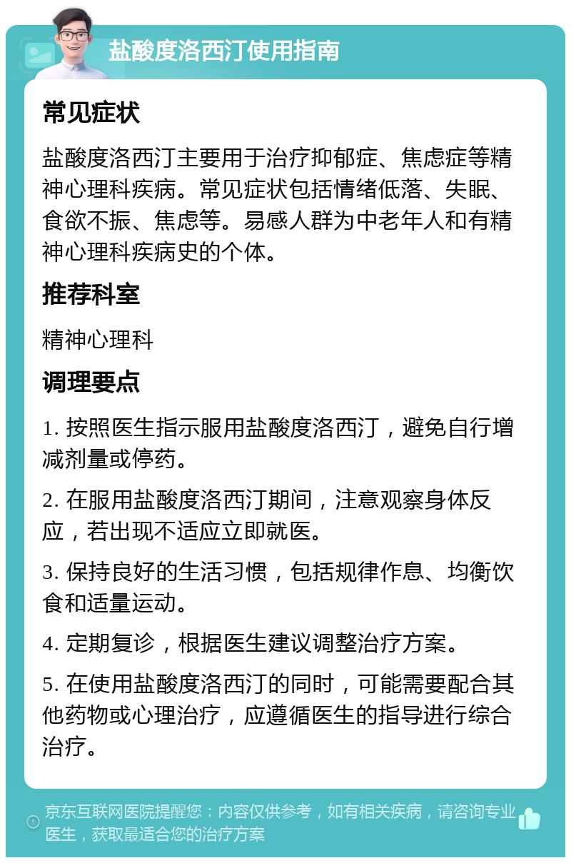 盐酸度洛西汀使用指南 常见症状 盐酸度洛西汀主要用于治疗抑郁症、焦虑症等精神心理科疾病。常见症状包括情绪低落、失眠、食欲不振、焦虑等。易感人群为中老年人和有精神心理科疾病史的个体。 推荐科室 精神心理科 调理要点 1. 按照医生指示服用盐酸度洛西汀，避免自行增减剂量或停药。 2. 在服用盐酸度洛西汀期间，注意观察身体反应，若出现不适应立即就医。 3. 保持良好的生活习惯，包括规律作息、均衡饮食和适量运动。 4. 定期复诊，根据医生建议调整治疗方案。 5. 在使用盐酸度洛西汀的同时，可能需要配合其他药物或心理治疗，应遵循医生的指导进行综合治疗。