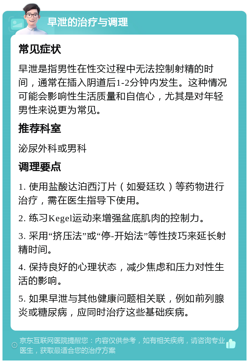 早泄的治疗与调理 常见症状 早泄是指男性在性交过程中无法控制射精的时间，通常在插入阴道后1-2分钟内发生。这种情况可能会影响性生活质量和自信心，尤其是对年轻男性来说更为常见。 推荐科室 泌尿外科或男科 调理要点 1. 使用盐酸达泊西汀片（如爱廷玖）等药物进行治疗，需在医生指导下使用。 2. 练习Kegel运动来增强盆底肌肉的控制力。 3. 采用“挤压法”或“停-开始法”等性技巧来延长射精时间。 4. 保持良好的心理状态，减少焦虑和压力对性生活的影响。 5. 如果早泄与其他健康问题相关联，例如前列腺炎或糖尿病，应同时治疗这些基础疾病。