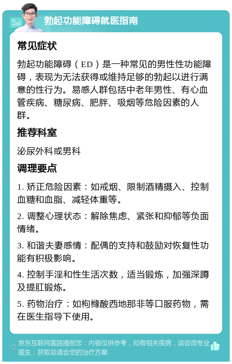 勃起功能障碍就医指南 常见症状 勃起功能障碍（ED）是一种常见的男性性功能障碍，表现为无法获得或维持足够的勃起以进行满意的性行为。易感人群包括中老年男性、有心血管疾病、糖尿病、肥胖、吸烟等危险因素的人群。 推荐科室 泌尿外科或男科 调理要点 1. 矫正危险因素：如戒烟、限制酒精摄入、控制血糖和血脂、减轻体重等。 2. 调整心理状态：解除焦虑、紧张和抑郁等负面情绪。 3. 和谐夫妻感情：配偶的支持和鼓励对恢复性功能有积极影响。 4. 控制手淫和性生活次数，适当锻炼，加强深蹲及提肛锻炼。 5. 药物治疗：如枸橼酸西地那非等口服药物，需在医生指导下使用。