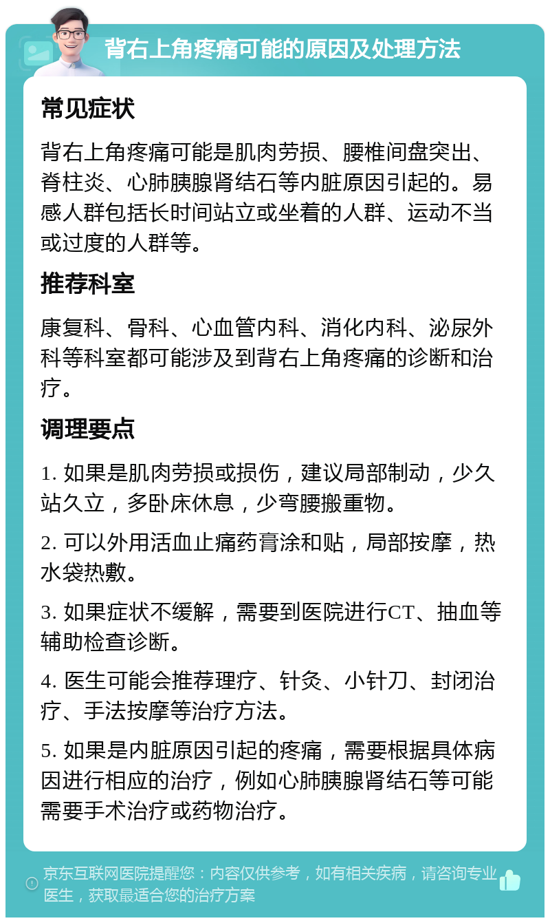 背右上角疼痛可能的原因及处理方法 常见症状 背右上角疼痛可能是肌肉劳损、腰椎间盘突出、脊柱炎、心肺胰腺肾结石等内脏原因引起的。易感人群包括长时间站立或坐着的人群、运动不当或过度的人群等。 推荐科室 康复科、骨科、心血管内科、消化内科、泌尿外科等科室都可能涉及到背右上角疼痛的诊断和治疗。 调理要点 1. 如果是肌肉劳损或损伤，建议局部制动，少久站久立，多卧床休息，少弯腰搬重物。 2. 可以外用活血止痛药膏涂和贴，局部按摩，热水袋热敷。 3. 如果症状不缓解，需要到医院进行CT、抽血等辅助检查诊断。 4. 医生可能会推荐理疗、针灸、小针刀、封闭治疗、手法按摩等治疗方法。 5. 如果是内脏原因引起的疼痛，需要根据具体病因进行相应的治疗，例如心肺胰腺肾结石等可能需要手术治疗或药物治疗。