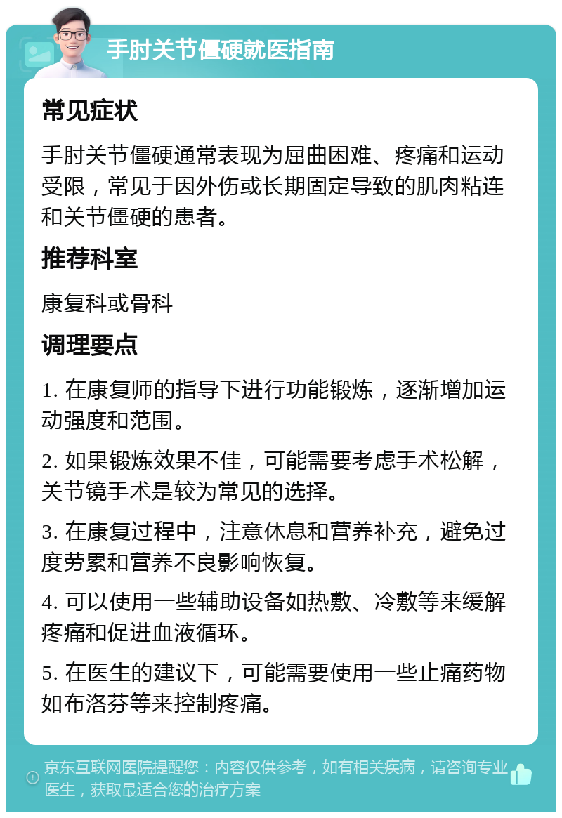 手肘关节僵硬就医指南 常见症状 手肘关节僵硬通常表现为屈曲困难、疼痛和运动受限，常见于因外伤或长期固定导致的肌肉粘连和关节僵硬的患者。 推荐科室 康复科或骨科 调理要点 1. 在康复师的指导下进行功能锻炼，逐渐增加运动强度和范围。 2. 如果锻炼效果不佳，可能需要考虑手术松解，关节镜手术是较为常见的选择。 3. 在康复过程中，注意休息和营养补充，避免过度劳累和营养不良影响恢复。 4. 可以使用一些辅助设备如热敷、冷敷等来缓解疼痛和促进血液循环。 5. 在医生的建议下，可能需要使用一些止痛药物如布洛芬等来控制疼痛。